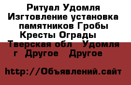 Ритуал–Удомля.Изгтовление,установка памятников.Гробы.Кресты.Ограды. - Тверская обл., Удомля г. Другое » Другое   
